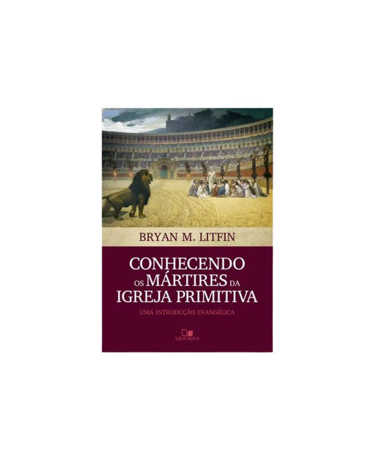 Conhecendo os Martires da Igreja Primitiva | Bryan M. Litfin